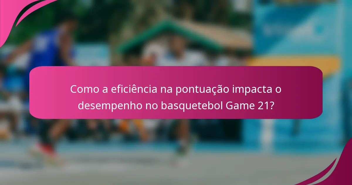 Como a eficiência na pontuação impacta o desempenho no basquetebol Game 21?