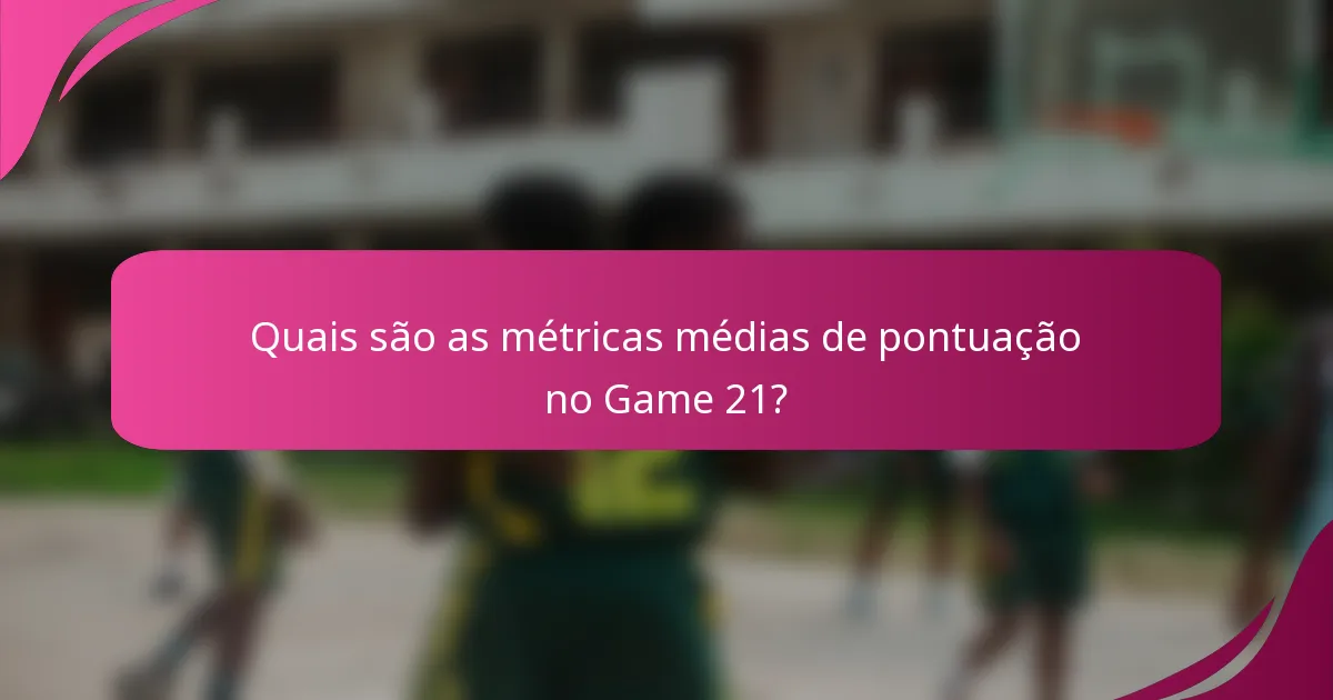 Quais são as métricas médias de pontuação no Game 21?